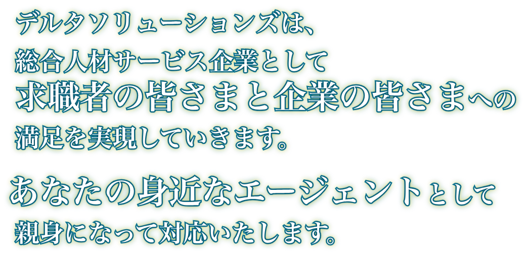 　デルタソリューションズは、総合人材サービス企業として求職者の皆さまと企業の皆さまへの満足を実現していきます。あなたの身近なエージェントとして親身になって対応いたします。